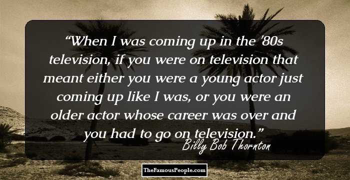When I was coming up in the '80s television, if you were on television that meant either you were a young actor just coming up like I was, or you were an older actor whose career was over and you had to go on television.