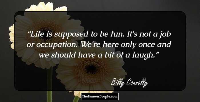 Life is supposed to be fun. It's not a job or occupation. We're here only once and we should have a bit of a laugh.