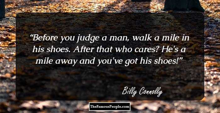 Before you judge a man, walk a mile in his shoes. After that who cares? He's a mile away and you've got his shoes!