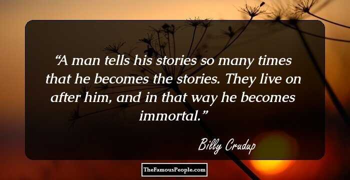 A man tells his stories so many times that he becomes the stories. They live on after him, and in that way he becomes immortal.