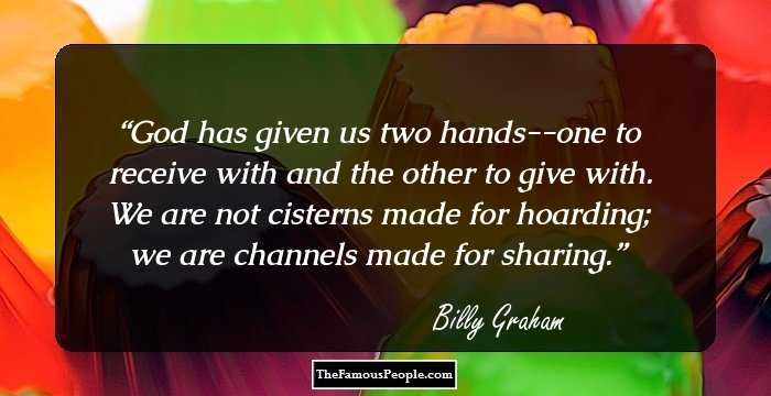 God has given us two hands--one to receive with and the other to give with. We are not cisterns made for hoarding; we are channels made for sharing.