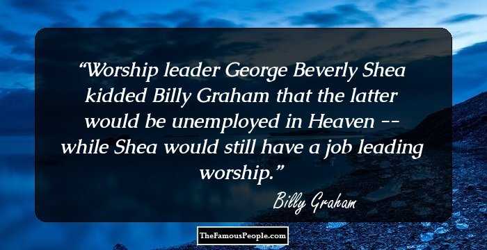 Worship leader George Beverly Shea kidded Billy Graham that the latter would be unemployed in Heaven -- while Shea would still have a job leading worship.