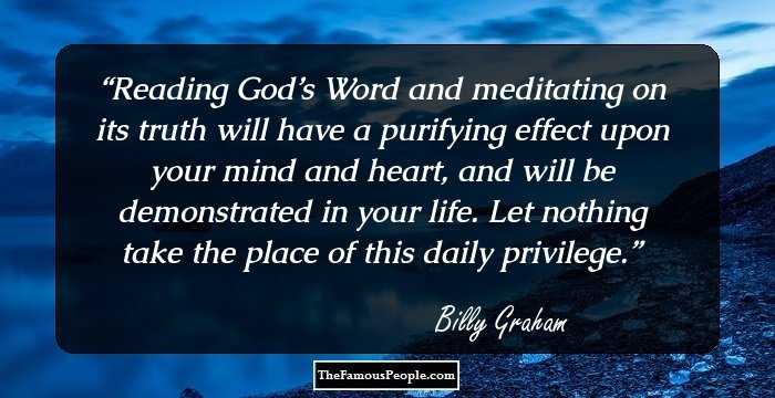 Reading God’s Word and meditating on its truth will have a purifying effect upon your mind and heart, and will be demonstrated in your life. Let nothing take the place of this daily privilege.