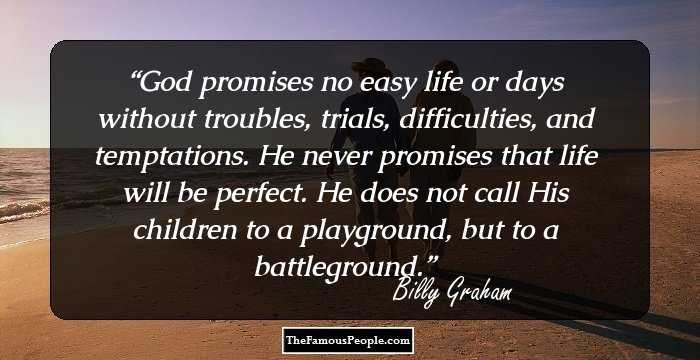 God promises no easy life or days without troubles, trials, difficulties, and temptations. He never promises that life will be perfect. He does not call His children to a playground, but to a battleground.