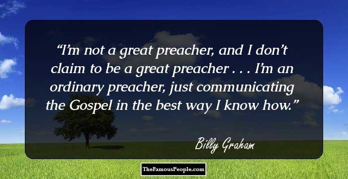 I’m not a great preacher, and I don’t claim to be a great preacher . . . I’m an ordinary preacher, just communicating the Gospel in the best way I know how.