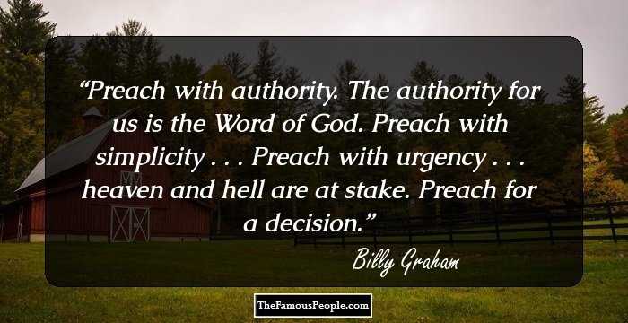 Preach with authority. The authority for us is the Word of God. Preach with simplicity . . . Preach with urgency . . . heaven and hell are at stake. Preach for a decision.