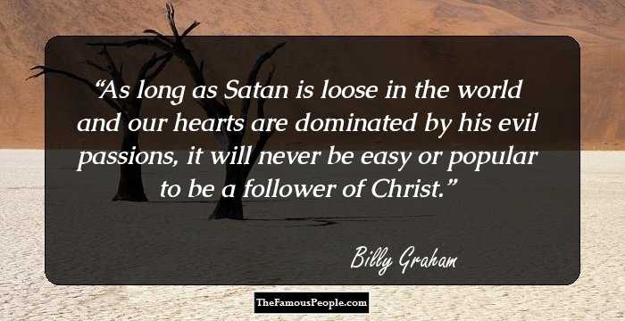 As long as Satan is loose in the world and our hearts are dominated by his evil passions, it will never be easy or popular to be a follower of Christ.