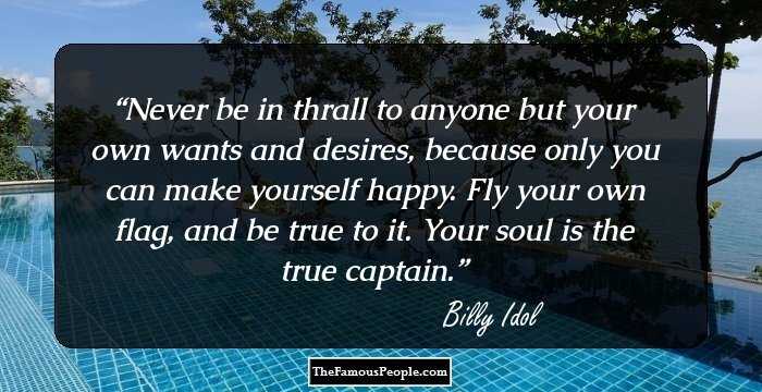 Never be in thrall to anyone but your own wants and desires, because only you can make yourself happy. Fly your own flag, and be true to it. Your soul is the true captain.