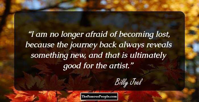 I am no longer afraid of becoming lost, because the journey back always reveals something new, and that is ultimately good for the artist.