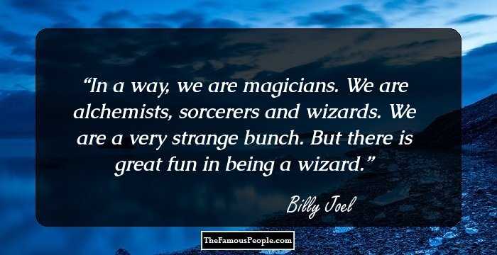 In a way, we are magicians. We are alchemists, sorcerers and wizards. We are a very strange bunch. But there is great fun in being a wizard.
