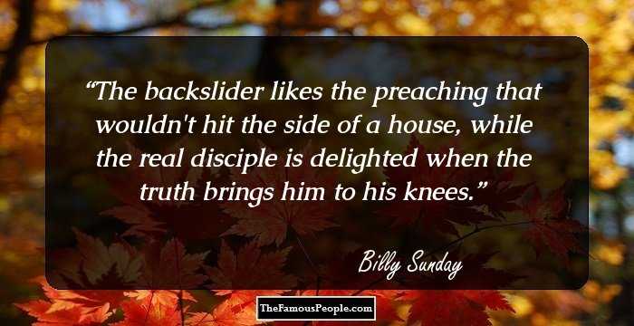 The backslider likes the preaching that wouldn't hit the side of a house, while the real disciple is delighted when the truth brings him to his knees.