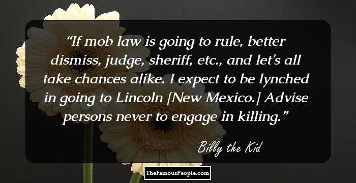 If mob law is going to rule, better dismiss, judge, sheriff, etc., and let's all take chances alike. I expect to be lynched in going to Lincoln [New Mexico.]  Advise persons never to engage in killing.