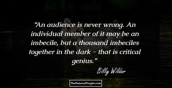 An audience is never wrong. An individual member of it may be an imbecile, but a thousand imbeciles together in the dark - that is critical genius.