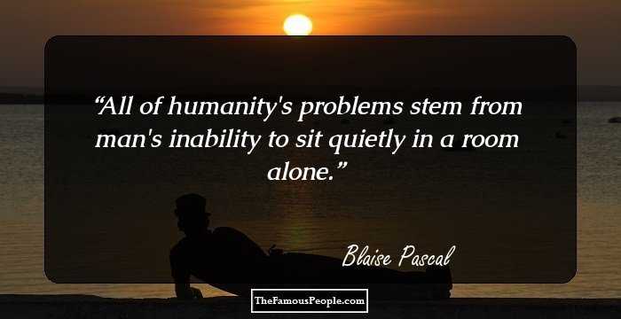 All of humanity's problems stem from man's inability to sit quietly in a room alone.