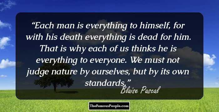 Each man is everything to himself, for with his death everything is dead for him. That is why each of us thinks he is everything to everyone. We must not judge nature by ourselves, but by its own standards.