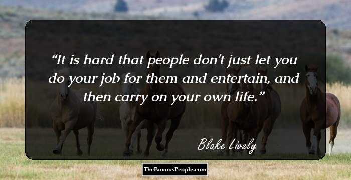 It is hard that people don't just let you do your job for them and entertain, and then carry on your own life.