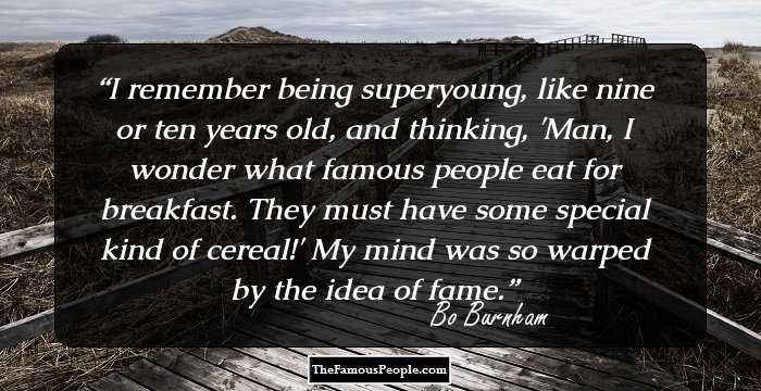 I remember being superyoung, like nine or ten years old, and thinking, 'Man, I wonder what famous people eat for breakfast. They must have some special kind of cereal!' My mind was so warped by the idea of fame.