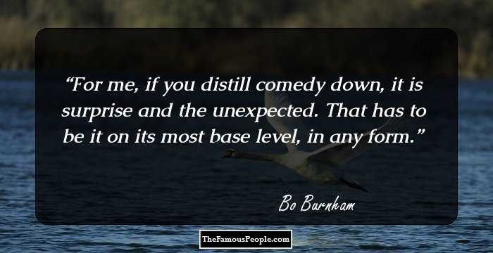 For me, if you distill comedy down, it is surprise and the unexpected. That has to be it on its most base level, in any form.