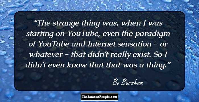 The strange thing was, when I was starting on YouTube, even the paradigm of YouTube and Internet sensation - or whatever - that didn't really exist. So I didn't even know that that was a thing.