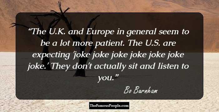 The U.K. and Europe in general seem to be a lot more patient. The U.S. are expecting 'joke joke joke joke joke joke joke.' They don't actually sit and listen to you.