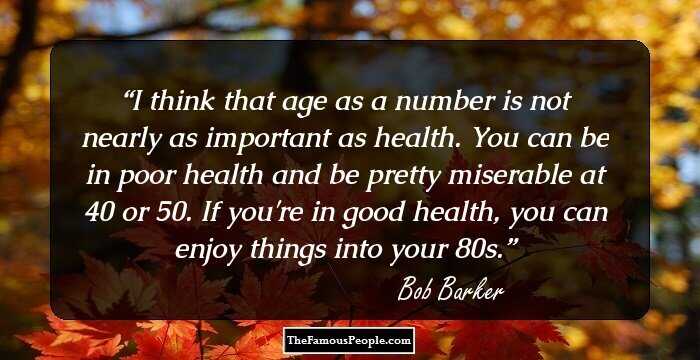 I think that age as a number is not nearly as important as health. You can be in poor health and be pretty miserable at 40 or 50. If you're in good health, you can enjoy things into your 80s.