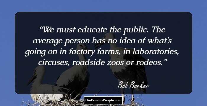 We must educate the public. The average person has no idea of what's going on in factory farms, in laboratories, circuses, roadside zoos or rodeos.