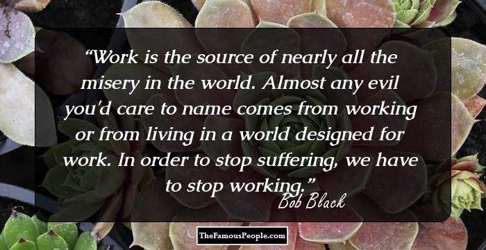 Work is the source of nearly all the misery in the world. Almost any evil you'd care to name comes from working or from living in a world designed for work. In order to stop suffering, we have to stop working.