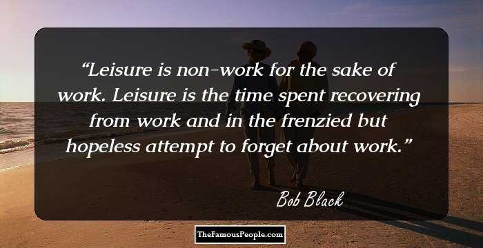 Leisure is non-work for the sake of work. Leisure is the time spent recovering from work and in the frenzied but hopeless attempt to forget about work.