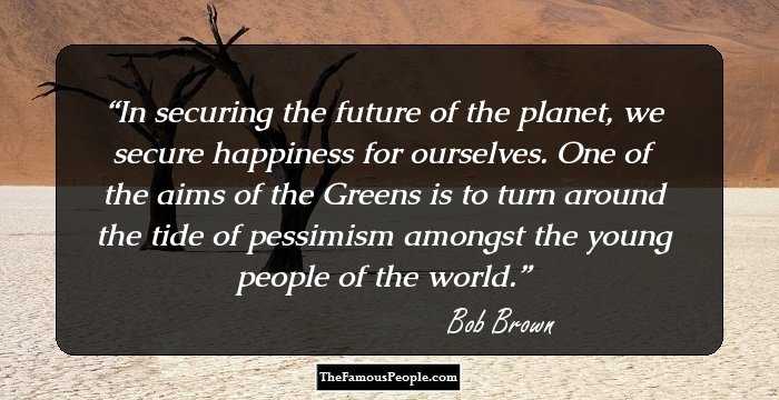 In securing the future of the planet, we secure happiness for ourselves. One of the aims of the Greens is to turn around the tide of pessimism amongst the young people of the world.