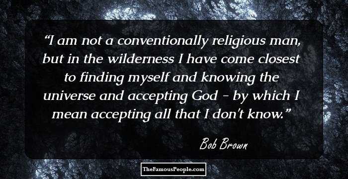 I am not a conventionally religious man, but in the wilderness I have come closest to finding myself and knowing the universe and accepting God - by which I mean accepting all that I don't know.
