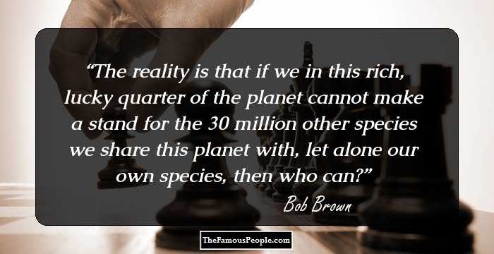 The reality is that if we in this rich, lucky quarter of the planet cannot make a stand for the 30 million other species we share this planet with, let alone our own species, then who can?