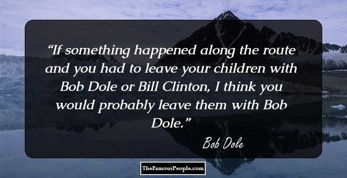 If something happened along the route and you had to leave your children with Bob Dole or Bill Clinton, I think you would probably leave them with Bob Dole.