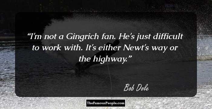I'm not a Gingrich fan. He's just difficult to work with. It's either Newt's way or the highway.