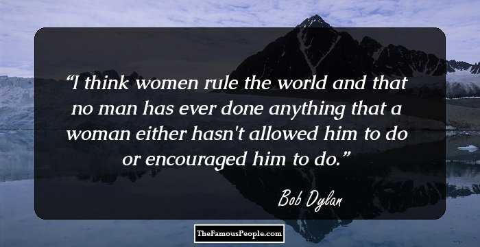 I think women rule the world and that no man has ever done anything that a woman either hasn't allowed him to do or encouraged him to do.