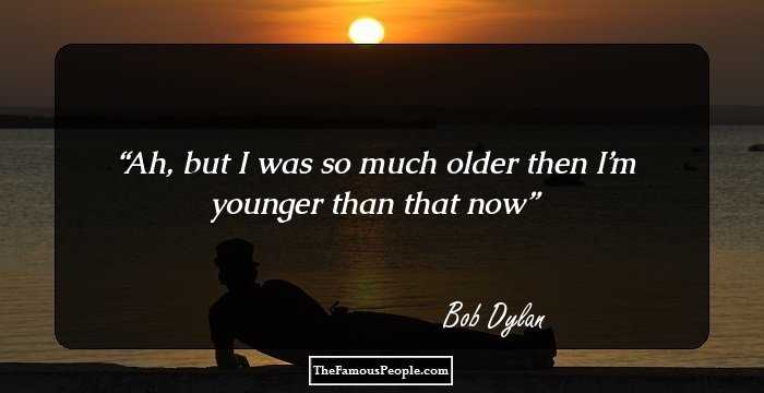 Ah, but I was so much older then
I’m younger than that now