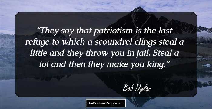 They say that patriotism is the last refuge to which a scoundrel clings steal a little and they throw you in jail. Steal a lot and then they make you king.
