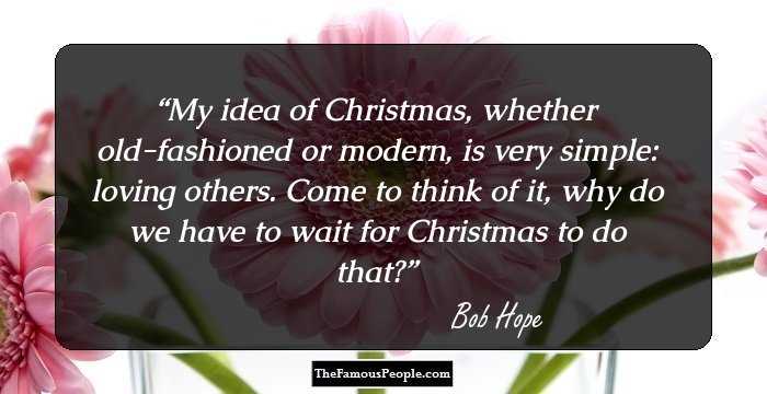 My idea of Christmas, whether old-fashioned or modern, is very simple: loving others. Come to think of it, why do we have to wait for Christmas to do that?