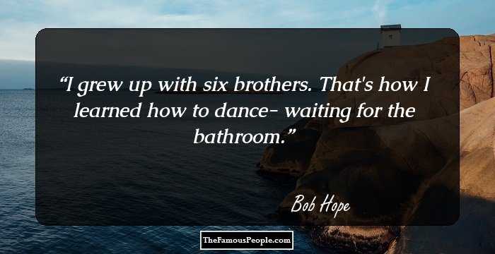 I grew up with six brothers. That's how I learned how to dance- waiting for the bathroom.
