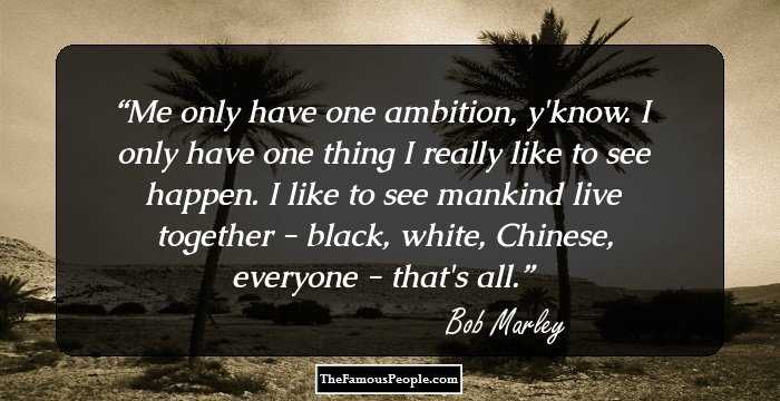 Me only have one ambition, y'know. I only have one thing I really like to see happen. I like to see mankind live together - black, white, Chinese, everyone - that's all.