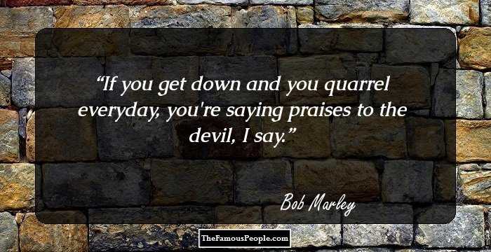 If you get down and you quarrel everyday, you're saying praises to the devil, I say.