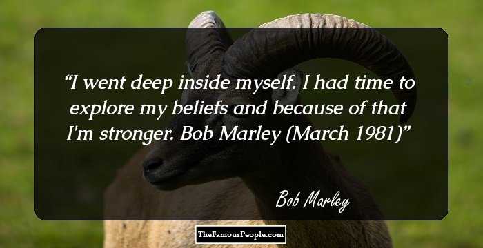 I went deep inside myself. I had time to explore my beliefs and because of that I'm stronger.
 Bob Marley (March 1981)