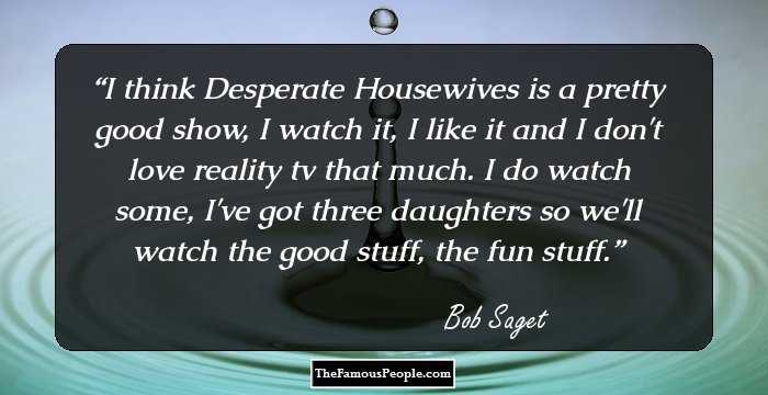 I think Desperate Housewives is a pretty good show, I watch it, I like it and I don't love reality tv that much. I do watch some, I've got three daughters so we'll watch the good stuff, the fun stuff.