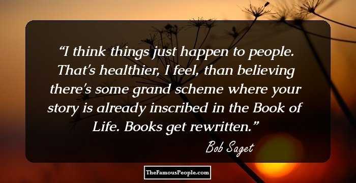 I think things just happen to people. That's healthier, I feel, than believing there's some grand scheme where your story is already inscribed in the Book of Life. Books get rewritten.