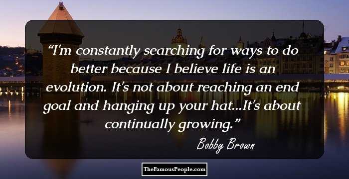 I'm constantly searching for ways to do better because I believe life is an evolution. It's not about reaching an end goal and hanging up your hat...It's about continually growing.