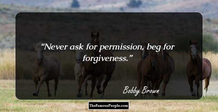 Never ask for permission, beg for forgiveness.