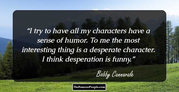I try to have all my characters have a sense of humor. To me the most interesting thing is a desperate character. I think desperation is funny.