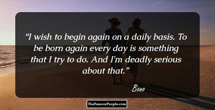 I wish to begin again on a daily basis. To be born again every day is something that I try to do. And I'm deadly serious about that.