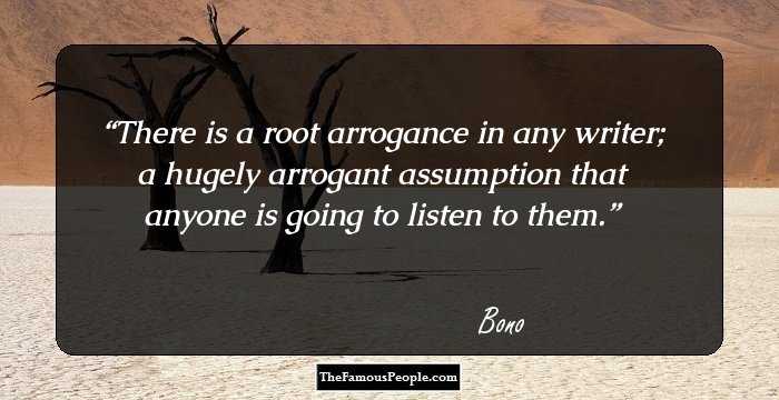 There is a root arrogance in any writer; a hugely arrogant assumption that anyone is going to listen to them.