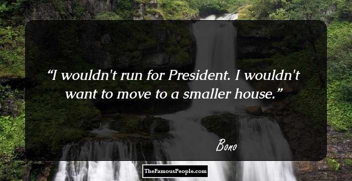 I wouldn't run for President. I wouldn't want to move to a smaller house.