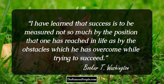 I have learned that success is to be measured not so much by the position that one has reached in life as by the obstacles which he has overcome while trying to succeed.